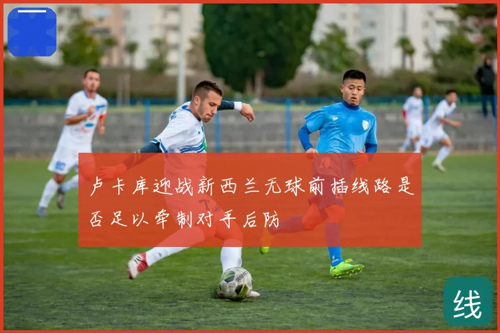 卢卡库迎战新西兰无球前插线路是否足以牵制对手后防