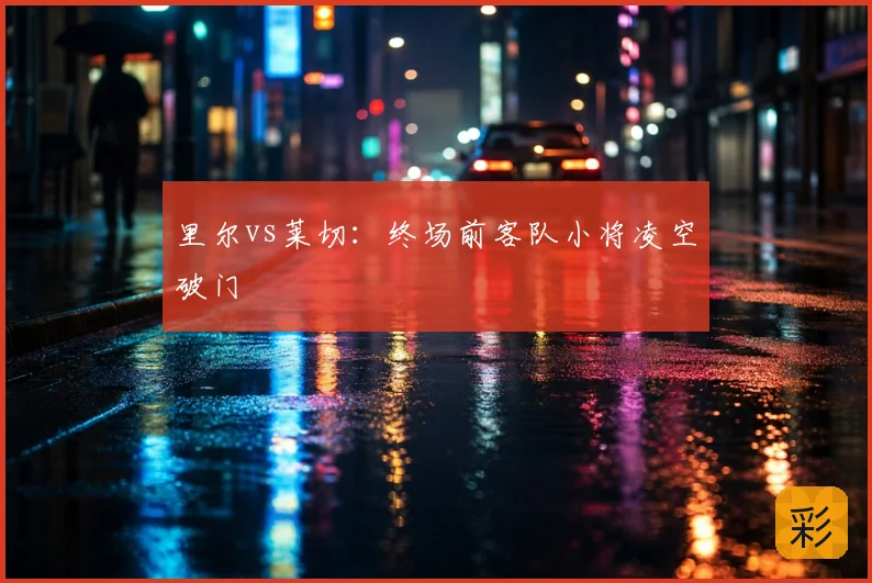 里尔vs莱切:终场前客队小将凌空破门