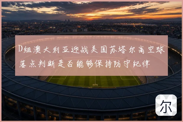 D组澳大利亚迎战美国苏塔尔高空球落点判断是否能够保持防守纪律